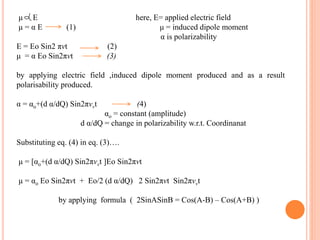 μ E here, E= applied electric field
μ = α E (1) μ = induced dipole moment
α is polarizability
E = Eo Sin2 πνt (2)
μ = α Eo Sin2πνt (3)
by applying electric field ,induced dipole moment produced and as a result
polarisability produced.
α = αo+(d α/dQ) Sin2πνvt (4)
αo = constant (amplitude)
d α/dQ = change in polarizability w.r.t. Coordinanat
Substituting eq. (4) in eq. (3)….
μ = [αo+(d α/dQ) Sin2πνvt ]Eo Sin2πνt
μ = αo Eo Sin2πνt + Eo/2 (d α/dQ) 2 Sin2πνt Sin2πνvt
by applying formula ( 2SinASinB = Cos(A-B) – Cos(A+B) )
 
