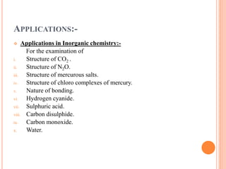 APPLICATIONS:-
 Applications in Inorganic chemistry:-
For the examination of
i. Structure of CO2 .
ii. Structure of N2O.
iii. Structure of mercurous salts.
iv. Structure of chloro complexes of mercury.
v. Nature of bonding.
vi. Hydrogen cyanide.
vii. Sulphuric acid.
viii. Carbon disulphide.
ix. Carbon monoxide.
x. Water.
 