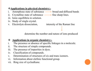 Applications in physical chemistry:-
i. Amorphous state of substance broad and diffused bands
ii. Crystalline state of substance fine sharp lines.
iii. Ionic equillibria in solution.
iv. Study of single crystal.
v. Electrolyte dissociation, intensity of the Raman line
determine the number and nature of ions produced
 Applications in organic chemistry:-
i. The presence or absence of specific linkages in a molecule.
ii. The structure of simple compounds.
iii. The presence of impurities in dyes.
iv. Classification of compounds.
v. Determination of structures of cis and trans isomers.
vi. Information about olefinic functional group.
vii. Ring size of cycloalkane.
 