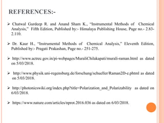 REFERENCES:-
 Chatwal Gurdeep R. and Anand Sham K., “Instrumental Methods of Chemical
Analysis,” Fifth Edition, Published by:- Himalaya Publishing House, Page no.- 2.83-
2.110.
 Dr. Kaur H., “Instrumental Methods of Chemical Analysis,” Eleventh Edition,
Published by:- Pragati Prakashan, Page no.- 251-275.
 http://www.actrec.gov.in/pi-webpages/MuraliChilakapati/murali-raman.html as dated
on 5/03/2018.
 http://www.physik.uni-regensburg.de/forschung/schueller/Raman2D-e.phtml as dated
on 5/03/2018.
 http://photonicswiki.org/index.php?title=Polarization_and_Polarizability as dated on
6/03/2018.
 https://www.nature.com/articles/nprot.2016.036 as dated on 6/03/2018.
 
