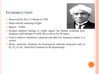 INTRODUCTION
 Discovered by Dr. C.V. Raman in 1928.
 Deals with the scattering of light.
 Region – Visible
 Incident radiation belongs to visible region, but Raman scattering have
frequency shift belongs to visible IR as well as Far IR region.
 Used to observe vibrational, rotational and other low frequency modes in a
system.
 Shows molecular vibrations for homonuclear diatomic molecules such as
H2, N2, O2 etc. which don’t examine by IR spectroscopy.
 