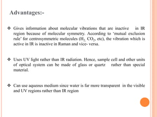  Gives information about molecular vibrations that are inactive in IR
region because of molecular symmetry. According to ‘mutual exclusion
rule’ for centrosymmetric molecules (H2, CO2, etc), the vibration which is
active in IR is inactive in Raman and vice- versa.
 Uses UV light rather than IR radiation. Hence, sample cell and other units
of optical system can be made of glass or quartz rather than special
material.
 Can use aqueous medium since water is far more transparent in the visible
and UV regions rather than IR region
Advantages:-
 