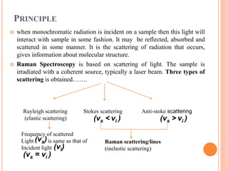 PRINCIPLE
 when monochromatic radiation is incident on a sample then this light will
interact with sample in some fashion. It may be reflected, absorbed and
scattered in some manner. It is the scattering of radiation that occurs,
gives information about molecular structure.
 Raman Spectroscopy is based on scattering of light. The sample is
irradiated with a coherent source, typically a laser beam. Three types of
scattering is obtained…….
Rayleigh scattering
(elastic scattering)
Stokes scattering Anti-stoke scattering
Raman scattering/lines
(inelastic scattering)
Frequency of scattered
Light is same as that of
Incident light
(νs < νi )
(νs)
(νi)
(νs > νi )
(νs = νi )
 