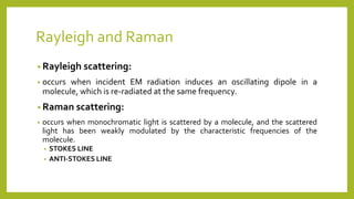 Rayleigh and Raman
• Rayleigh scattering:
• occurs when incident EM radiation induces an oscillating dipole in a
molecule, which is re-radiated at the same frequency.
• Raman scattering:
• occurs when monochromatic light is scattered by a molecule, and the scattered
light has been weakly modulated by the characteristic frequencies of the
molecule.
• STOKES LINE
• ANTI-STOKES LINE
 