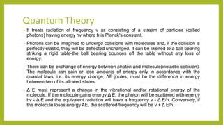 QuantumTheory
• It treats radiation of frequency v as consisting of a stream of particles (called
photons) having energy hv where h is Planck's constant.
• Photons can be imagined to undergo collisions with molecules and, if the collision is
perfectly elastic, they will be deflected unchanged. It can be likened to a ball bearing
striking a rigid table-the ball bearing bounces off the table without any loss of
energy.
• There can be exchange of energy between photon and molecule(inelastic collision).
The molecule can gain or lose amounts of energy only in accordance with the
quantal laws; i.e. its energy change, ΔE joules, must be the difference in energy
between two of its allowed states.
• Δ E must represent a change in the vibrational and/or rotational energy of the
molecule. If the molecule gains energy Δ E, the photon will be scattered with energy
hv - Δ E and the equivalent radiation will have a frequency v - Δ E/h. Conversely, if
the molecule loses energy AE, the scattered frequency will be v + Δ E/h.
 
