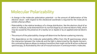 • A change in the molecular polarization potential – or the amount of deformation of the
electron cloud – with respect to the vibrational coordinate is required for the molecule to
exhibit a Raman effect.
• Polarizability is the relative tendency of a charge distribution, like the electron cloud of an
atom or molecule, to be distorted from its normal shape by an external electric field, which
may be caused by the presence of a nearby ion or dipole or by an applied external electric
field.
• The amount of the polarizability change will determine the Raman scattering intensity.
• This dependence on the molecular polarizability differs from the IR spectroscopy where
the interaction between the molecule and the light is determined by the dipole moment ;
this contrasting feature allows to analyze transitions that might not be IR active via Raman
spectroscopy, as illustrated by the rule of mutual exclusion in centrosymmetric molecules.
Molecular Polarizability
 