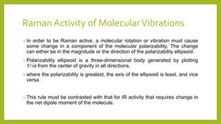 Raman Activity of MolecularVibrations
• In order to be Raman active, a molecular rotation or vibration must cause
some change in a component of the molecular polarizability. The change
can either be in the magnitude or the direction of the polarizability ellipsoid.
• Polarizability ellipsoid is a three-dimensional body generated by plotting
1/√α from the center of gravity in all directions.
• where the polarizability is greatest, the axis of the ellipsoid is least, and vice
versa.
• This rule must be contrasted with that for IR activity that requires change in
the net dipole moment of the molecule.
 