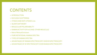 CONTENTS
• INTRODUCTION
• RAYLEIGH SCATTERING
• STOKESANDANTI-STOKES Line
• QUANTUMTHEORY
• MOLECULAR POLARISABILITY
• RAMANACTIVITYOF H2OAND OTHER MOLECULE
• Rule of Mutual Exclusion
• PURE ROTATIONAL RAMAN SPECTRA
• TYPES OF RAMAN SPECTRA
• ADVANTAGES OF RAMAN SPECTROSCOPYOVER IR SPECTROSCOPY
• ADVANTAGES OF IR SPECTROSCOPYOVER RAMAN SPECTROSCOPY
 