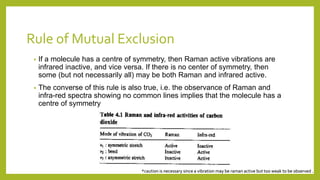 Rule of Mutual Exclusion
• If a molecule has a centre of symmetry, then Raman active vibrations are
infrared inactive, and vice versa. If there is no center of symmetry, then
some (but not necessarily all) may be both Raman and infrared active.
• The converse of this rule is also true, i.e. the observance of Raman and
infra-red spectra showing no common lines implies that the molecule has a
centre of symmetry
*caution is necessary since a vibration may be raman active but too weak to be observed .
 