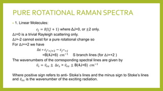 PURE ROTATIONAL RAMAN SPECTRA
• 1. Linear Molecules:
𝜀𝐽 = 𝐵𝐽(𝐽 + 1) where ΔJ=0, or ±2 only.
ΔJ=0 is a trivial Rayleigh scattering only.
ΔJ=-2 cannot exist for a pure rotational change so
For ΔJ=+2 we have
Δε = 𝜀𝐽′=𝐽+2 − 𝜀𝐽′′=𝐽
=B(4J+6) 𝑐𝑚−1 S branch lines (for ΔJ=+2 )
The wavenumbers of the corresponding spectral lines are given by
𝑣𝑠 = 𝑣𝑒𝑥 ± ∆𝜀𝑠 = 𝑣𝑒𝑥 ± B(4J+6) 𝑐𝑚−1
Where positive sign refers to anti- Stoke’s lines and the minus sign to Stoke’s lines
and 𝑣𝑒𝑥 is the wavenumber of the exciting radiation.
 