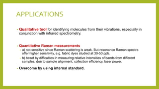 APPLICATIONS
• Qualitative tool for identifying molecules from their vibrations, especially in
conjunction with infrared spectrometry.
• Quantitative Raman measurements
• a) not sensitive since Raman scattering is weak. But resonance Raman spectra
offer higher sensitivity, e.g. fabric dyes studied at 30-50 ppb.
• b) beset by difficulties in measuring relative intensities of bands from different
samples, due to sample alignment, collection efficiency, laser power.
• Overcome by using internal standard.
 