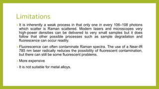 Limitations
• It is inherently a weak process in that only one in every 106–108 photons
which scatter is Raman scattered. Modern lasers and microscopes very
high‐power densities can be delivered to very small samples but it does
follow that other possible processes such as sample degradation and
fluorescence can occur readily.
• Fluorescence can often contaminate Raman spectra. The use of a Near-IR
785 nm laser radically reduces the possibility of fluorescent contamination,
but there can still be some fluorescent problems.
• More expensive
• It is not suitable for metal alloys.
 