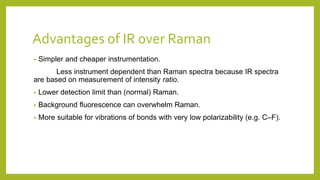 Advantages of IR over Raman
• Simpler and cheaper instrumentation.
Less instrument dependent than Raman spectra because IR spectra
are based on measurement of intensity ratio.
• Lower detection limit than (normal) Raman.
• Background fluorescence can overwhelm Raman.
• More suitable for vibrations of bonds with very low polarizability (e.g. C–F).
 