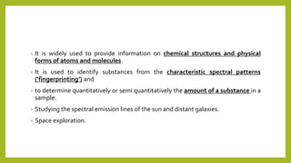 • It is widely used to provide information on chemical structures and physical
forms of atoms and molecules.
• It is used to identify substances from the characteristic spectral patterns
(‘fingerprinting’) and
• to determine quantitatively or semi quantitatively the amount of a substance in a
sample.
• Studying the spectral emission lines of the sun and distant galaxies.
• Space exploration.
 