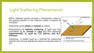 Light Scattering Phenomenon
• When radiation passes through a transparent medium,
the species present in that medium scatter a fraction of
the beam.
• Scattering can be elastic or inelastic in nature.
• Phenomenon of inelastic scattering of light was first
postulated by A. Smekal In 1923 and first observed
experimentally in 1928 by C.V. Raman and K.S.
Krishnan.
• Scattering is widely used as a method for measuring
particle size and size distribution down to sizes less than 1
μm.
 