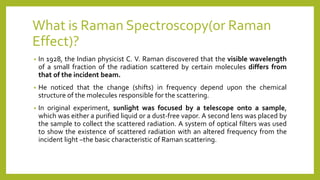 What is Raman Spectroscopy(or Raman
Effect)?
• In 1928, the Indian physicist C. V. Raman discovered that the visible wavelength
of a small fraction of the radiation scattered by certain molecules differs from
that of the incident beam.
• He noticed that the change (shifts) in frequency depend upon the chemical
structure of the molecules responsible for the scattering.
• In original experiment, sunlight was focused by a telescope onto a sample,
which was either a purified liquid or a dust‐free vapor. A second lens was placed by
the sample to collect the scattered radiation. A system of optical filters was used
to show the existence of scattered radiation with an altered frequency from the
incident light –the basic characteristic of Raman scattering.
 