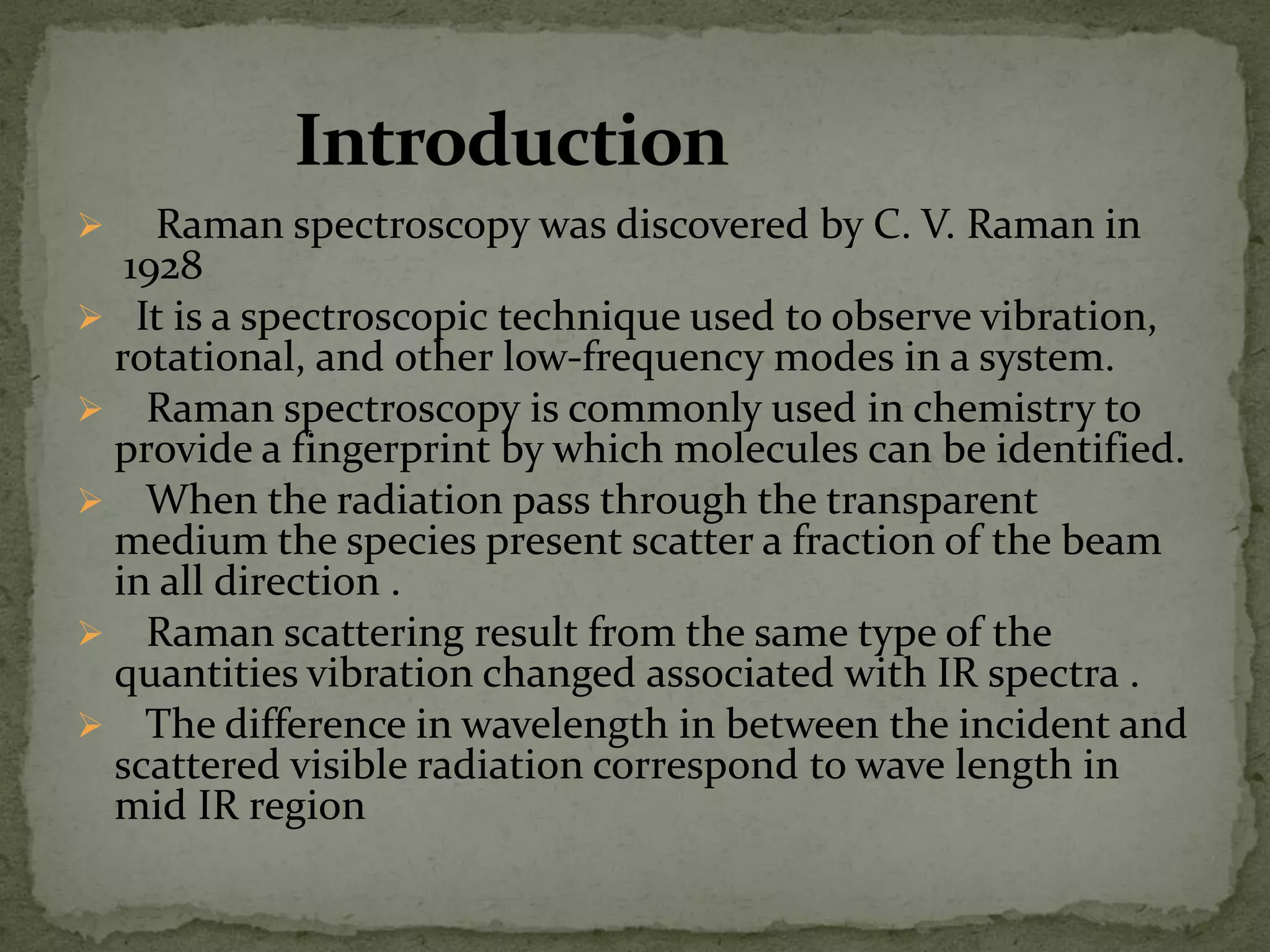  Raman spectroscopy was discovered by C. V. Raman in
1928
 It is a spectroscopic technique used to observe vibration,
rotational, and other low-frequency modes in a system.
 Raman spectroscopy is commonly used in chemistry to
provide a fingerprint by which molecules can be identified.
 When the radiation pass through the transparent
medium the species present scatter a fraction of the beam
in all direction .
 Raman scattering result from the same type of the
quantities vibration changed associated with IR spectra .
 The difference in wavelength in between the incident and
scattered visible radiation correspond to wave length in
mid IR region
 