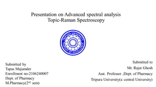 Presentation on Advanced spectral analysis
Topic-Raman Spectroscopy
Submitted to
Mr. Rajat Ghosh
Asst. Professor ,Dept. of Pharmacy
Tripura University(a central University)
Submitted by
Tapas Majumder
Enrollment no-2106240007
Dept. of Pharmacy
M.Pharmacy(2nd sem)
 