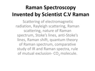 Raman Spectroscopy
Invented by Scientist C.V Raman
Scattering of electromagnetic
radiation, Rayleigh scattering, Raman
scattering, nature of Raman
spectrum, Stoke’s lines, anti-Stoke’s
lines, Raman shift, quantum theory
of Raman spectrum, comparative
study of IR and Raman spectra, rule
of mutual exclusion- CO2 molecule.
 