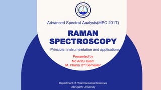 RAMAN
SPECTROSCOPY
Presented by​
Md Ariful Islam
M. Pharm 2nd Semester
Department of Pharmaceutical Sciences
Dibrugarh University
Advanced Spectral Analysis(MPC 201T)
Principle, instrumentation and applications
 