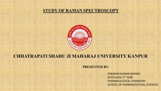 CHHATRAPATI SHAHU JI MAHARAJ UNIVERSITY KANPUR
STUDY OF RAMAN SPECTROSCOPY
DIWAKAR KUMAR MISHRA
M PHARM 1ST YEAR
PHARMACEUTICAL CHEMISTRY
SCHOOL OF PHARMACEUTICAL SCIENCES
PRESENTED BY-
 