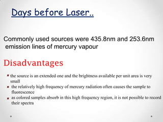 Days before Laser..

Commonly used sources were 435.8nm and 253.6nm
emission lines of mercury vapour

Disadvantages
  the source is an extended one and the brightness available per unit area is very
  small
   the relatively high frequency of mercury radiation often causes the sample to
   fluorescence
   as colored samples absorb in this high frequency region, it is not possible to record
   their spectra
 