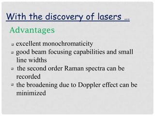 With the discovery of lasers …
Advantages
  excellent monochromaticity
  good beam focusing capabilities and small
  line widths
  the second order Raman spectra can be
  recorded
  the broadening due to Doppler effect can be
  minimized
 
