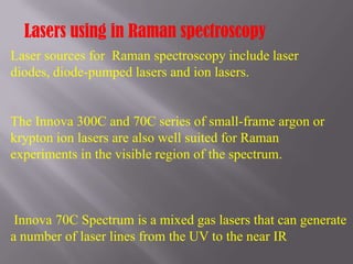 Lasers using in Raman spectroscopy
Laser sources for Raman spectroscopy include laser
diodes, diode-pumped lasers and ion lasers.


The Innova 300C and 70C series of small-frame argon or
krypton ion lasers are also well suited for Raman
experiments in the visible region of the spectrum.



 Innova 70C Spectrum is a mixed gas lasers that can generate
a number of laser lines from the UV to the near IR
 