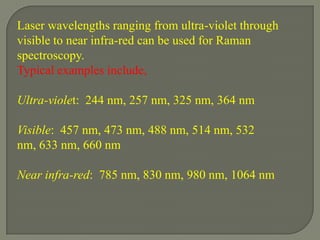 Laser wavelengths ranging from ultra-violet through
visible to near infra-red can be used for Raman
spectroscopy.
Typical examples include,

Ultra-violet: 244 nm, 257 nm, 325 nm, 364 nm

Visible: 457 nm, 473 nm, 488 nm, 514 nm, 532
nm, 633 nm, 660 nm

Near infra-red: 785 nm, 830 nm, 980 nm, 1064 nm
 