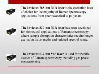 The Invictus 785-nm NIR laser is the excitation laser
of choice for the majority of Raman spectroscopy
applications from pharmaceutical to polymers.


The Invictus 830-nm NIR laser has been developed
for biomedical applications of Raman spectroscopy
where sample absorption characteristics require longer
excitation wavelengths and reduced spectral range.



The Invictus 532-nm VIS laser is used for specific
classes of Raman spectroscopy including gas phase
measurements.
 