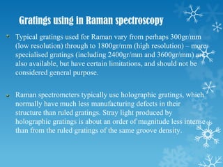 Gratings using in Raman spectroscopy
Typical gratings used for Raman vary from perhaps 300gr/mm
(low resolution) through to 1800gr/mm (high resolution) – more
specialised gratings (including 2400gr/mm and 3600gr/mm) are
also available, but have certain limitations, and should not be
considered general purpose.

Raman spectrometers typically use holographic gratings, which
normally have much less manufacturing defects in their
structure than ruled gratings. Stray light produced by
holographic gratings is about an order of magnitude less intense
than from the ruled gratings of the same groove density.
 