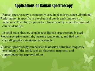 Applications of Raman spectroscopy
Raman spectroscopy is commonly used in chemistry, since vibrational
information is specific to the chemical bonds and symmetry of
molecules. Therefore, it provides a fingerprint by which the molecule
can be identified.

In solid-state physics, spontaneous Raman spectroscopy is used
to, characterize materials, measure temperature, and find the
crystallographic orientation of a sample.

Raman spectroscopy can be used to observe other low frequency
excitations of the solid, such as plasmons, magnons, and
superconducting gap excitations
 