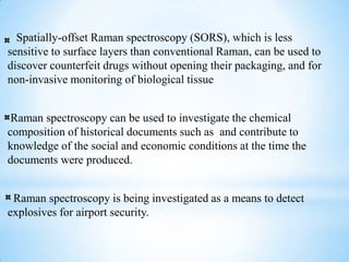 Spatially-offset Raman spectroscopy (SORS), which is less
sensitive to surface layers than conventional Raman, can be used to
discover counterfeit drugs without opening their packaging, and for
non-invasive monitoring of biological tissue


 Raman spectroscopy can be used to investigate the chemical
composition of historical documents such as and contribute to
knowledge of the social and economic conditions at the time the
documents were produced.


 Raman spectroscopy is being investigated as a means to detect
explosives for airport security.
 