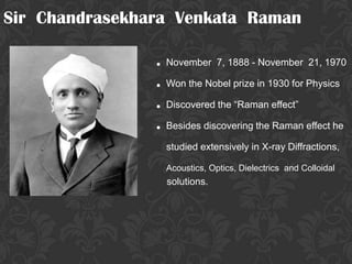 Sir Chandrasekhara Venkata Raman

                . November 7, 1888 - November 21, 1970
                . Won the Nobel prize in 1930 for Physics
                . Discovered the “Raman effect”
                . Besides discovering the Raman effect he
                  studied extensively in X-ray Diffractions,

                  Acoustics, Optics, Dielectrics and Colloidal
                  solutions.
 
