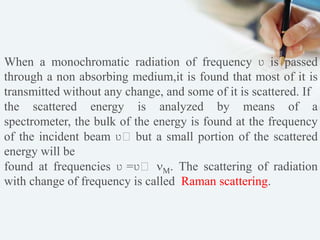 When a monochromatic radiation of frequency ʋ is passed
through a non absorbing medium,it is found that most of it is
transmitted without any change, and some of it is scattered. If
the scattered energy is analyzed by means of a
spectrometer, the bulk of the energy is found at the frequency
of the incident beam ʋ˳ but a small portion of the scattered
energy will be
found at frequencies ʋ =ʋ˳ . The scattering of radiation
with change of frequency is called Raman scattering.
 