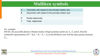 Department of Nuclear Physics, University of Madras
Raman Spectroscopy- Short Term Training Program, Sathyabama University
Mulliken symbols
A Symmetric with respect to the principle rotation axis
B Asymmetric with respect to the principle rotation axis
E Doubly degenerate
T Triply degenerate
For example:
6H-SiC, the accessible phonon vibration modes of high symmetry points are A1, E1 and E2 from the
irreducible representation of Γ = 6(A1 + B1 + E1 + E2) at the Brillouin zone with the space group symmetry
C6V .
 