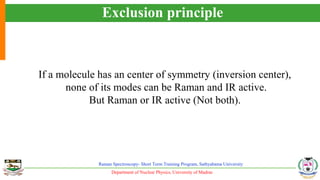 Department of Nuclear Physics, University of Madras
Raman Spectroscopy- Short Term Training Program, Sathyabama University
Exclusion principle
If a molecule has an center of symmetry (inversion center),
none of its modes can be Raman and IR active.
But Raman or IR active (Not both).
 