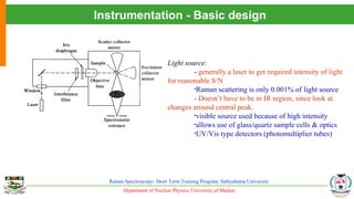 Department of Nuclear Physics, University of Madras
Raman Spectroscopy- Short Term Training Program, Sathyabama University
Instrumentation - Basic design
Light source:
- generally a laser to get required intensity of light
for reasonable S/N
•Raman scattering is only 0.001% of light source
- Doesn’t have to be in IR region, since look at
changes around central peak.
•visible source used because of high intensity
•allows use of glass/quartz sample cells & optics
•UV/Vis type detectors (photomultiplier tubes)
 