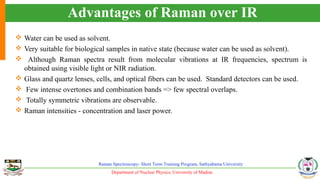 Department of Nuclear Physics, University of Madras
Raman Spectroscopy- Short Term Training Program, Sathyabama University
Advantages of Raman over IR
 Water can be used as solvent.
 Very suitable for biological samples in native state (because water can be used as solvent).
 Although Raman spectra result from molecular vibrations at IR frequencies, spectrum is
obtained using visible light or NIR radiation.
 Glass and quartz lenses, cells, and optical fibers can be used. Standard detectors can be used.
 Few intense overtones and combination bands => few spectral overlaps.
 Totally symmetric vibrations are observable.
 Raman intensities - concentration and laser power.
 