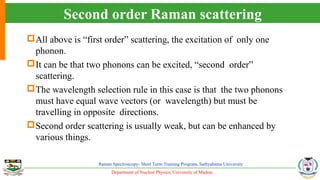 Department of Nuclear Physics, University of Madras
Raman Spectroscopy- Short Term Training Program, Sathyabama University
Second order Raman scattering
All above is “first order” scattering, the excitation of only one
phonon.
It can be that two phonons can be excited, “second order”
scattering.
The wavelength selection rule in this case is that the two phonons
must have equal wave vectors (or wavelength) but must be
travelling in opposite directions.
Second order scattering is usually weak, but can be enhanced by
various things.
 