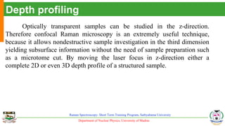 Department of Nuclear Physics, University of Madras
Raman Spectroscopy- Short Term Training Program, Sathyabama University
Depth profiling
Optically transparent samples can be studied in the z-direction.
Therefore confocal Raman microscopy is an extremely useful technique,
because it allows nondestructive sample investigation in the third dimension
yielding subsurface information without the need of sample preparation such
as a microtome cut. By moving the laser focus in z-direction either a
complete 2D or even 3D depth profile of a structured sample.
 