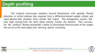 Department of Nuclear Physics, University of Madras
Raman Spectroscopy- Short Term Training Program, Sathyabama University
Depth profiling
The confocal microscope combines focused illumination with spatially filtered
detection, to collect photons that originate from a diffraction-limited sample volume and
reject photons that originate from outside that region. This arrangement ensures that
only light coming from the focal plane entirely reaches the detector. This accounts
for the confocal Raman microprobe’s ability to discriminate between parts of the sample
that are not at the same depth, thus allowing optical sectioning.
 