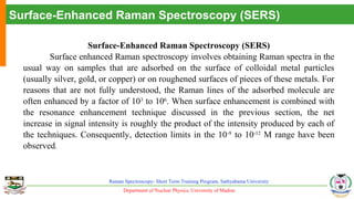 Department of Nuclear Physics, University of Madras
Raman Spectroscopy- Short Term Training Program, Sathyabama University
Surface-Enhanced Raman Spectroscopy (SERS)
Surface-Enhanced Raman Spectroscopy (SERS)
Surface enhanced Raman spectroscopy involves obtaining Raman spectra in the
usual way on samples that are adsorbed on the surface of colloidal metal particles
(usually silver, gold, or copper) or on roughened surfaces of pieces of these metals. For
reasons that are not fully understood, the Raman lines of the adsorbed molecule are
often enhanced by a factor of 103
to 106
. When surface enhancement is combined with
the resonance enhancement technique discussed in the previous section, the net
increase in signal intensity is roughly the product of the intensity produced by each of
the techniques. Consequently, detection limits in the 10-9
to 10-12
M range have been
observed.
 