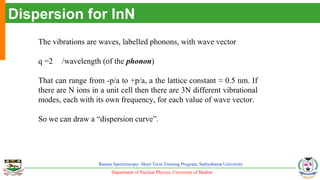Department of Nuclear Physics, University of Madras
Raman Spectroscopy- Short Term Training Program, Sathyabama University
Dispersion for InN
The vibrations are waves, labelled phonons, with wave vector
q =2 /wavelength (of the phonon)
That can range from -p/a to +p/a, a the lattice constant ≈ 0.5 nm. If
there are N ions in a unit cell then there are 3N different vibrational
modes, each with its own frequency, for each value of wave vector.
So we can draw a “dispersion curve”.
 
