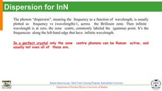 Department of Nuclear Physics, University of Madras
Raman Spectroscopy- Short Term Training Program, Sathyabama University
Dispersion for InN
The phonon “dispersion”, meaning the frequency as a function of wavelength, is usually
plotted as frequency vs (wavelength)-1, across the Brillouin zone. Then infinite
wavelength is at zero, the zone centre, commonly labeled the (gamma) point. It’s the
frequencies along the left-hand edge that have infinite wavelength.
In a perfect crystal only the zone centre phonons can be Raman active, and
usually not even all of those are.
 