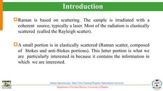Department of Nuclear Physics, University of Madras
Raman Spectroscopy- Short Term Training Program, Sathyabama University
Introduction
Raman is based on scattering. The sample is irradiated with a
coherent source, typically a laser. Most of the radiation is elastically
scattered (called the Rayleigh scatter).
A small portion is in elastically scattered (Raman scatter, composed
of Stokes and anti-Stokes portions). This latter portion is what we
are particularly interested in because it contains the information in
which we are interested.
 
