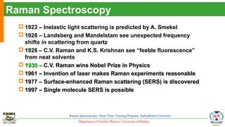 Department of Nuclear Physics, University of Madras
Raman Spectroscopy- Short Term Training Program, Sathyabama University
Raman Spectroscopy
 1923 – Inelastic light scattering is predicted by A. Smekel
 1928 – Landsberg and Mandelstam see unexpected frequency
shifts in scattering from quartz
 1928 – C.V. Raman and K.S. Krishnan see “feeble fluorescence”
from neat solvents
 1930 –1930 – C.V. Raman wins Nobel Prize in PhysicsC.V. Raman wins Nobel Prize in Physics
 1961 – Invention of laser makes Raman experiments reasonable1961 – Invention of laser makes Raman experiments reasonable
 1977 – Surface-enhanced Raman scattering (SERS) is discovered1977 – Surface-enhanced Raman scattering (SERS) is discovered
 1997 – Single molecule SERS is possible1997 – Single molecule SERS is possible
 