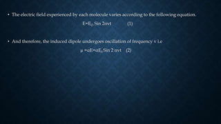 • The electric field experienced by each molecule varies according to the following equation.
E=EO Sin 2πvt (1)
• And therefore, the induced dipole undergoes oscillation of frequency v i.e
µ =αE=αE0 Sin 2 πvt (2)
 