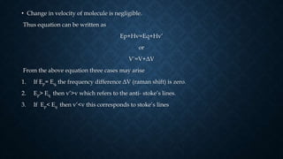 • Change in velocity of molecule is negligible.
Thus equation can be written as
Ep+Hv=Eq+Hv’
or
V’=V+ΔV
From the above equation three cases may arise
1. If Ep= Eq, the frequency difference ΔV (raman shift) is zero.
2. Ep> Eq then v’>v which refers to the anti- stoke’s lines.
3. If Ep< Eq then v’<v this corresponds to stoke’s lines
 