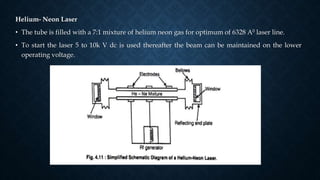 Helium- Neon Laser
• The tube is filled with a 7:1 mixture of helium neon gas for optimum of 6328 A0 laser line.
• To start the laser 5 to 10k V dc is used thereafter the beam can be maintained on the lower
operating voltage.
 